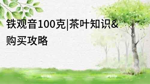 铁观音100克|茶叶知识&购买攻略