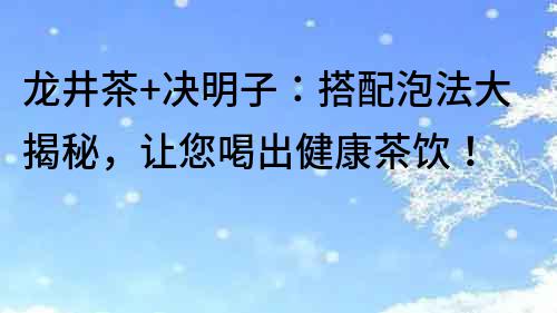 龙井茶+决明子：搭配泡法大揭秘，让您喝出健康茶饮！