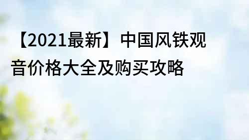 【2021最新】中国风铁观音价格大全及购买攻略