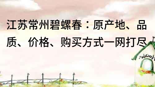 江苏常州碧螺春：原产地、品质、价格、购买方式一网打尽