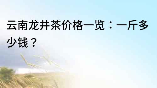 云南龙井茶价格一览：一斤多少钱？