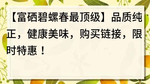 【富硒碧螺春最顶级】品质纯正，健康美味，购买链接，限时特惠！