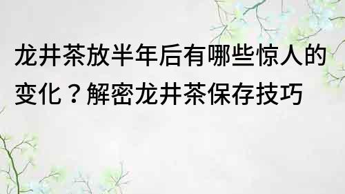 龙井茶放半年后有哪些惊人的变化？解密龙井茶保存技巧