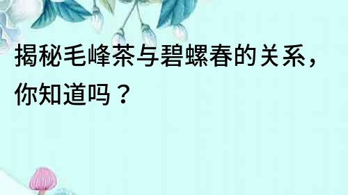 揭秘毛峰茶与碧螺春的关系，你知道吗？