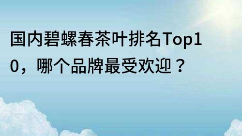 国内碧螺春茶叶排名Top10，哪个品牌最受欢迎？